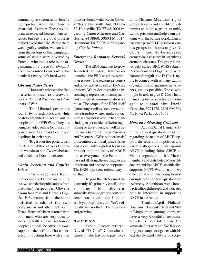 [community service and court fees for their protest, which had drawn a reat deal of support. These revolu- ionaries expected the maximum sen- tence, but felt the global protests, helped avoid this fate. While there was a guilty verdict, we can learn from the lessons of this campaign, some of which were covered by [Emesto, who took a role in the or- [zanizing, in a piece for Onward. Lorenzo Komboa Ervin conveys his. thanks for everyone’s hard work. \Libertad Poster Series Houston’s released the first in a series of posters tora e aware- ness of Political Prisoners and Pris- loners of War. ‘The “Libertad” posters are posters intended o reach out to people about PPPOWS. They are being provided online for those con- |cerned about PPAPOWS to print and ldistribute in their areas. “To get yourfree posters, visit the Anarchist Black Cross Federa- tion website at htpi//www.abcf.net and check our Downloads area. (Chain Reaction and Captive Voices Prison organizers Kevin (Glover and Carl Horne are putting lout two wonderful publications from prisoners” perspectives. Glover’s Chain Reaction and Horne’s Cap- ive Voices come from the sharp political minds of the two |companeros and other captives in [Texas. Houston’s been i touch with both men, who are very open to working with a broad section of people, and will be offering some supportin theis lested in touching base with prisoner should write: Kevin Glover, #526379, Huntsville Unit, PO. Box, 32, Huntsville, TX 77348-0001 re- garding Chain Reaction and Carl Horne, #418860, 3060 FM 3514, Beaumont, TX 777057635 regard- ing Captive Voices. Emergency Response Network Grows ‘The ERN continues to grow. As noted last issue, Houston re- launched the ERN to address pris- oner ssues. The reasons prisoners and prison activists need an ERN are obvious. We’re dealing with an in- creasingly repressive prison system, and immediate communication s a must. The scope of the ERN itself (from hungerstrikes, lockdowns, pu- e transfers where regular contact with a prisoner is lost up o and in- cluding majorincidents like hostage- taking or take-overs, as well as ac- tion on behalf of Polifi and Prisoners of War, po prosecutions, criminal justice issues and more, with a global focus broader than the focus of ABCF, but, as everyone in the Federation has said all along, these struggles are important and need o be supported. The ERN lway o dothat. To join the ERN email list (currently, it’s primarily email),drop a line to abcf-ern- subscribe@yahoogroups.com orto send an alert, mail abef- em@yahoogroups.com. We’re of- ficially well north of 100 subscribers and growing. Prisoners BRO.WN.S. Kevin Glover referred David “D-Cho” Camacho to Emesto, who has done past work With Chicano Mexicano rights| ‘groups, for solidarity in D-Cho’s at- tempts o build a group to unify| Latino prisoners and help them dia-| logue with the outside world. Emesto| has since passed D-Choinfo on vari- ous groups and hopes to give D Cho’s soon-to-be-released| cammaradas assistance organizing around such issues. The group s ten- tatively called BROWNS (Barrio| Revolutionaries Organizing Wide| Natural Strength) and D-Chois try ing o connect with as many Latino| organizations, magazines, newspa-| pers, etc. as possible. Those whol tbe able o give D-Cho a hand in making such contacts are encour- aged 1o contact him: David| Camacho, #771178, 2101 FM 369) N..lowa Park, TX 76367. More on Addressing Criticism Activist Jamal Hannah sub- mitted several questions to ABCF| regarding the nature of ABCF sup-| port, the federation’s politics and| various allegations made against ABCE including claims ABCF s a Maoist organization, has Maois| ‘members and distributed Maoist - erature; and that ABCFuncritcally” supports PP/POWs. In truth, wel owe Jamal a lot for being hones| enough to bring these questions o us directly. Afier the answers, Jamal ‘wrote athoughtful eply andindicated| he’d be interested in supporting| ABCFin the future. ‘Thanks o April in Philadel- phia, Tim in Lancaster, Neil and Mat ghamton, among others, wel have a very thoughtful response which s available on thel wwiw.abef.net website. We’ll hope-| fully get apamphlet together with this textshortly: send a SASE fora copy. O |